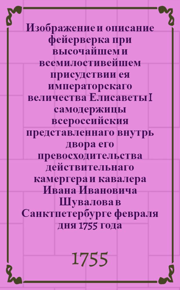 Изображение и описание фейерверка при высочайшем и всемилостивейшем присудствии ея императорскаго величества Елисаветы I самодержицы всероссийския представленнаго внутрь двора его превосходительства действительнаго камергера и кавалера Ивана Ивановича Шувалова в Санктпетербурге февраля дня 1755 года.