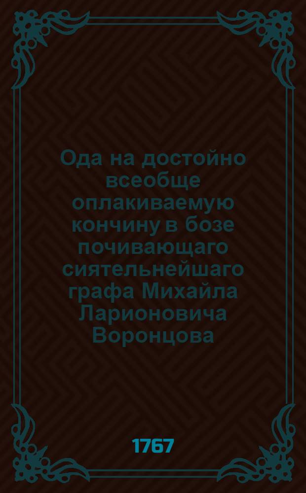 Ода на достойно всеобще оплакиваемую кончину в бозе почивающаго сиятельнейшаго графа Михайла Ларионовича Воронцова, ея императорскаго величества всепресвятлейшей императрицы и самодержицы всероссийской великаго канцлера, тайнаго действительнаго советника, сенатора, действительнаго камергера и орденов святаго Апостола Андрея Первозваннаго, святаго Александра Невскаго, Белаго и Чернаго орла и святыя Анны кавалера, воспоследовавшую в царствующем граде Москве в 15 февраля, 1767 года,