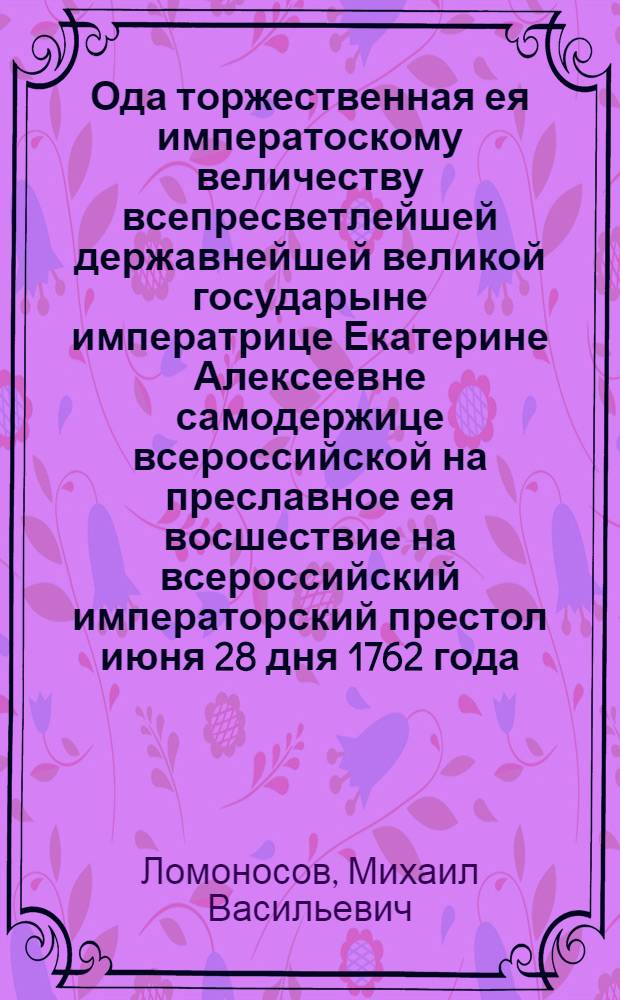 Ода торжественная ея императоскому величеству всепресветлейшей державнейшей великой государыне императрице Екатерине Алексеевне самодержице всероссийской на преславное ея восшествие на всероссийский императорский престол июня 28 дня 1762 года.