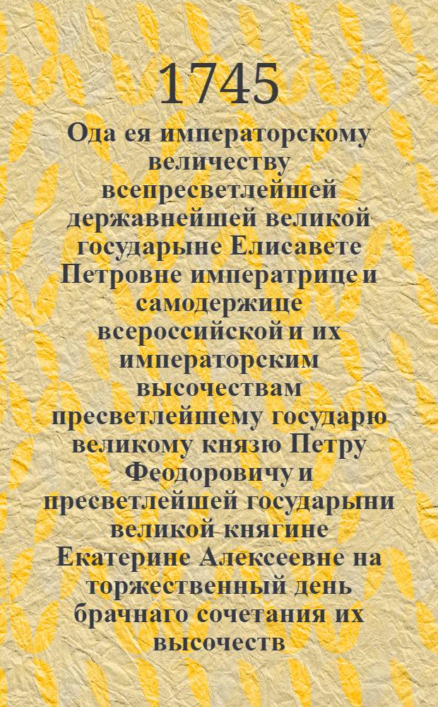 Ода ея императорскому величеству всепресветлейшей державнейшей великой государыне Елисавете Петровне императрице и самодержице всероссийской и их императорским высочествам пресветлейшему государю великому князю Петру Феодоровичу и пресветлейшей государыни великой княгине Екатерине Алексеевне на торжественный день брачнаго сочетания их высочеств
