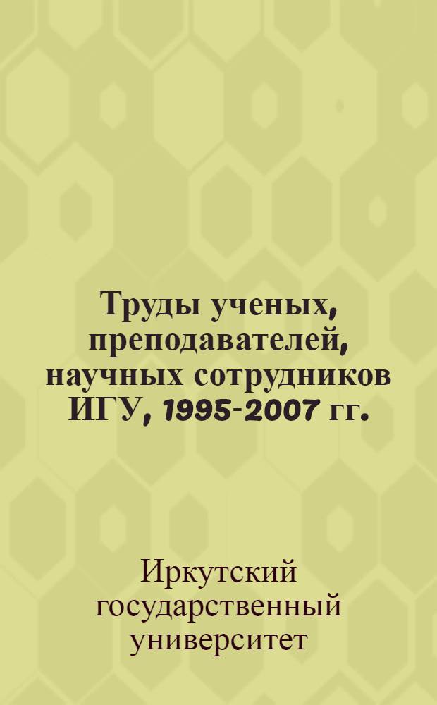 Труды ученых, преподавателей, научных сотрудников ИГУ, 1995-2007 гг. : библиографический указатель : в 5 т