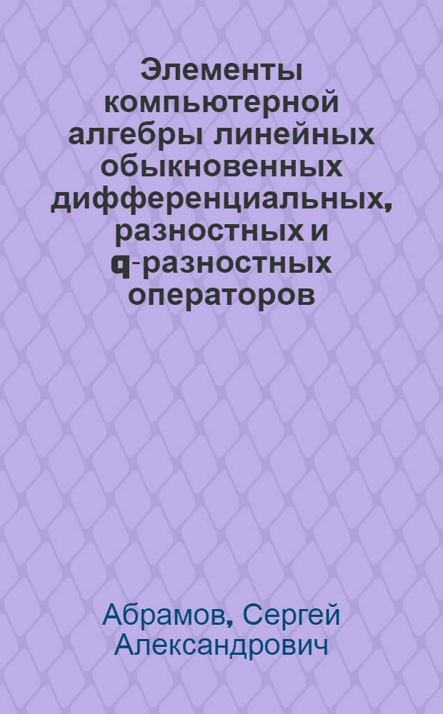 Элементы компьютерной алгебры линейных обыкновенных дифференциальных, разностных и q-разностных операторов : учебное пособие для студентов высших учебных заведений, обучающихся по специальности (направлению) подготовки 010500 "Прикладная математика и информатика" (ЕН.Ф.01.2 - Геометрия и алгебра, ОПД.Ф.01 - Дифференциальные уравнения), направлению "Информационные технологии" (ЕН.Ф.01.10 - Дифференциальные и разностные уравнения)