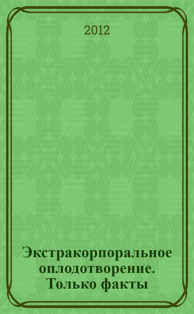 Экстракорпоральное оплодотворение. Только факты : информация к размышлению : методические рекомендации для врачей-репродуктологов, эмбриологов, акушеров-гинекологов