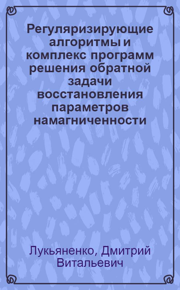 Регуляризирующие алгоритмы и комплекс программ решения обратной задачи восстановления параметров намагниченности : автореферат диссертации на соискание ученой степени кандидата физико-математических наук : специальность 05.13.18 <Математическое моделирование, численные методы и комплексы программ>