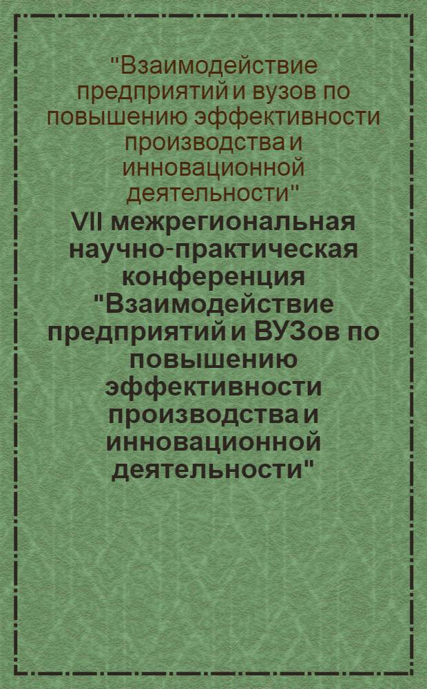 VII межрегиональная научно-практическая конференция "Взаимодействие предприятий и ВУЗов по повышению эффективности производства и инновационной деятельности", 19-20 мая : сборник докладов