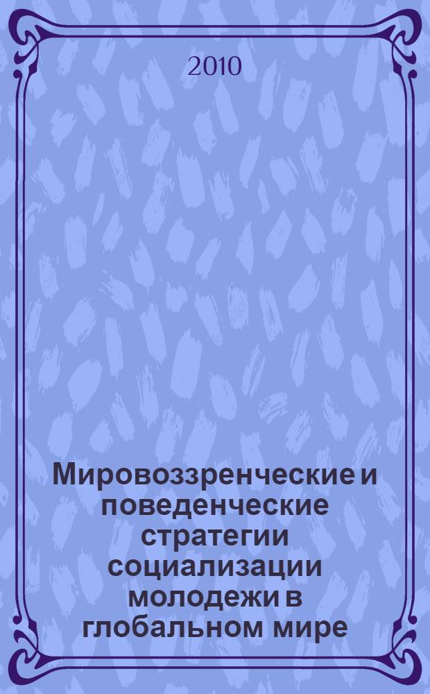 Мировоззренческие и поведенческие стратегии социализации молодежи в глобальном мире = Outlook-forming and behavioral strategies for the socialization of youth in globalized world : сборник трудов Международной научно-практической конференции, Саратов, 4-15 октября 2010 г