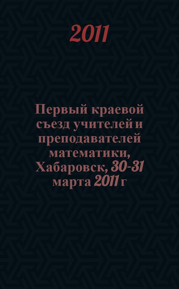 Первый краевой съезд учителей и преподавателей математики, Хабаровск, 30-31 марта 2011 г. : тезисы докладов