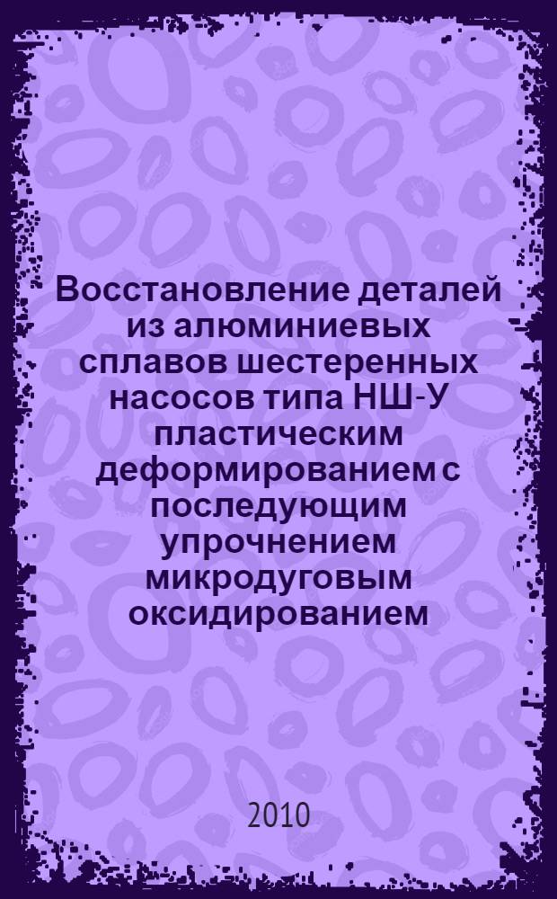 Восстановление деталей из алюминиевых сплавов шестеренных насосов типа НШ-У пластическим деформированием с последующим упрочнением микродуговым оксидированием : монография