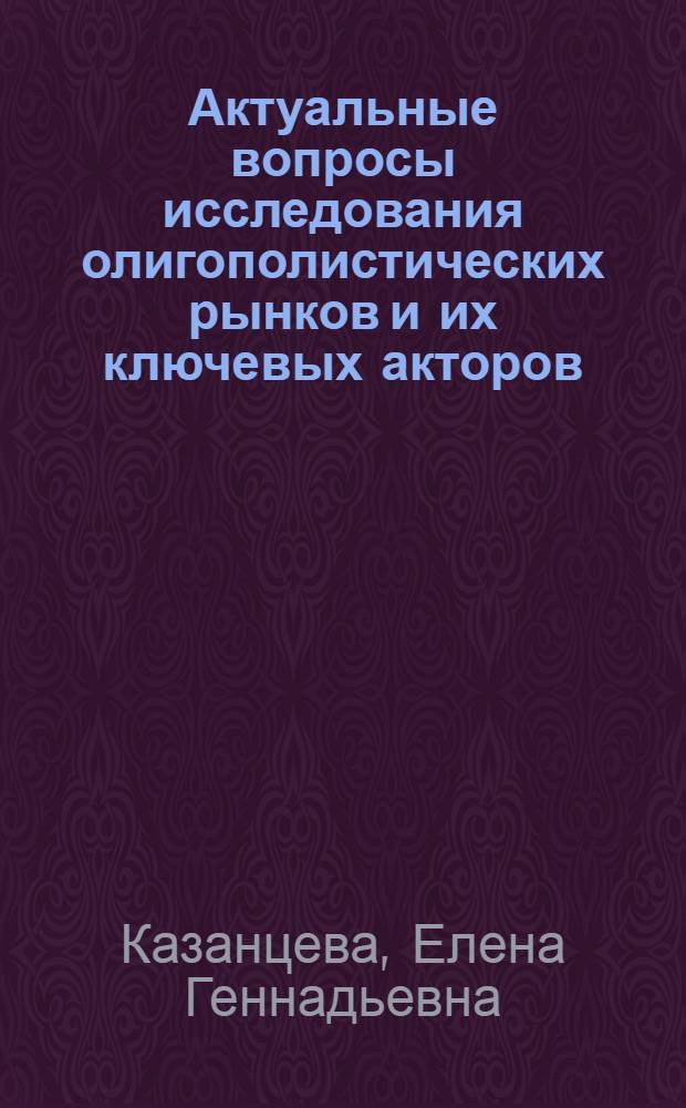 Актуальные вопросы исследования олигополистических рынков и их ключевых акторов : монография