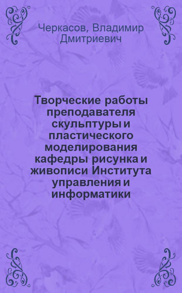 Творческие работы преподавателя скульптуры и пластического моделирования кафедры рисунка и живописи Института управления и информатики, члена союза художников г. Москвы, скульптора Черкасова Владимира Дмитриевича : альбом