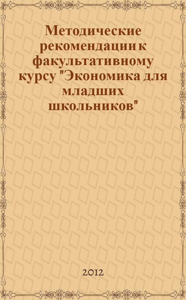 Методические рекомендации к факультативному курсу "Экономика для младших школьников" : обоснование курса, программа курса, пояснения к темам и разработки уроков, дополнительный материал для учителя