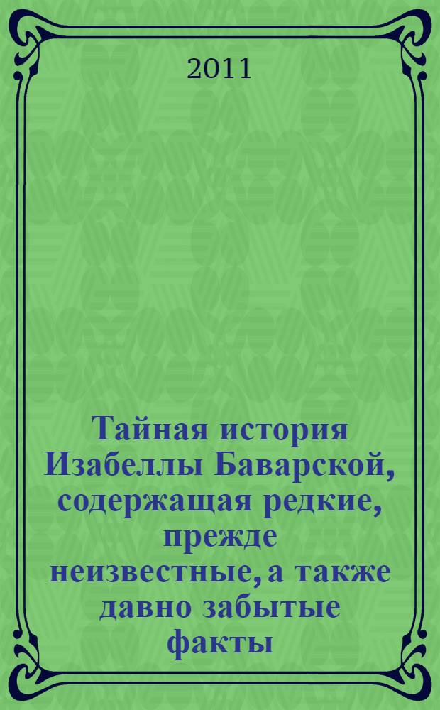 Тайная история Изабеллы Баварской, содержащая редкие, прежде неизвестные, а также давно забытые факты, тщательно собранные автором на основании подлинных рукописей на языках немецком, английском и латинском : роман