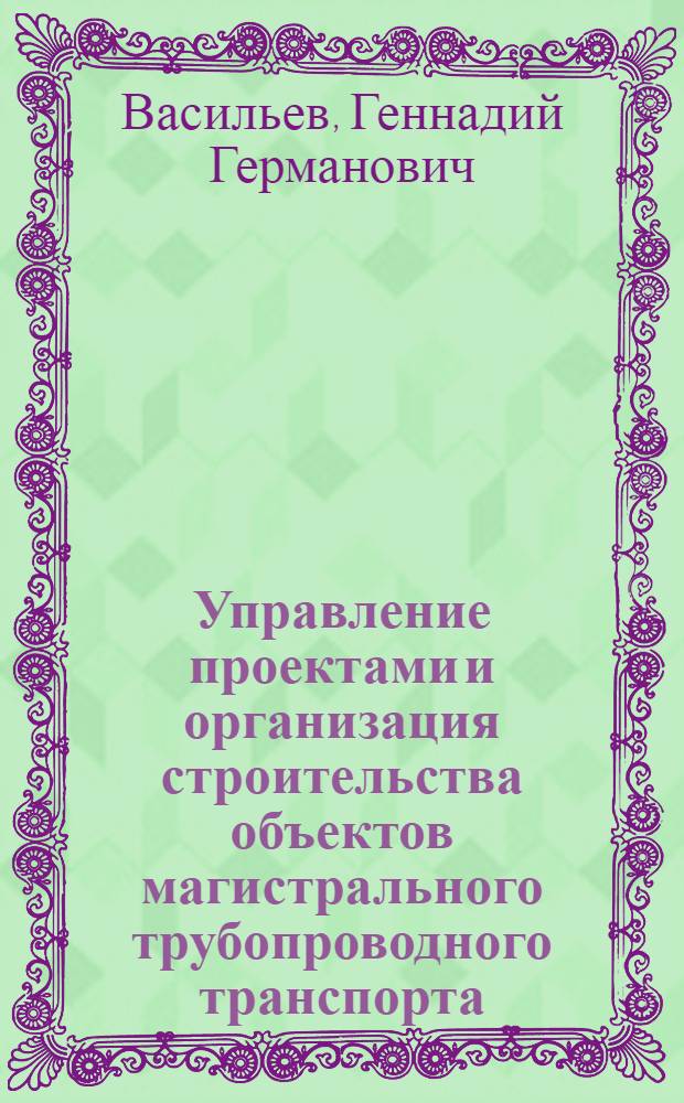 Управление проектами и организация строительства объектов магистрального трубопроводного транспорта : учебное пособие для подготовки бакалавров, дипломированных специалистов и магистров по направлению 131000 "Нефтегазовое дело"