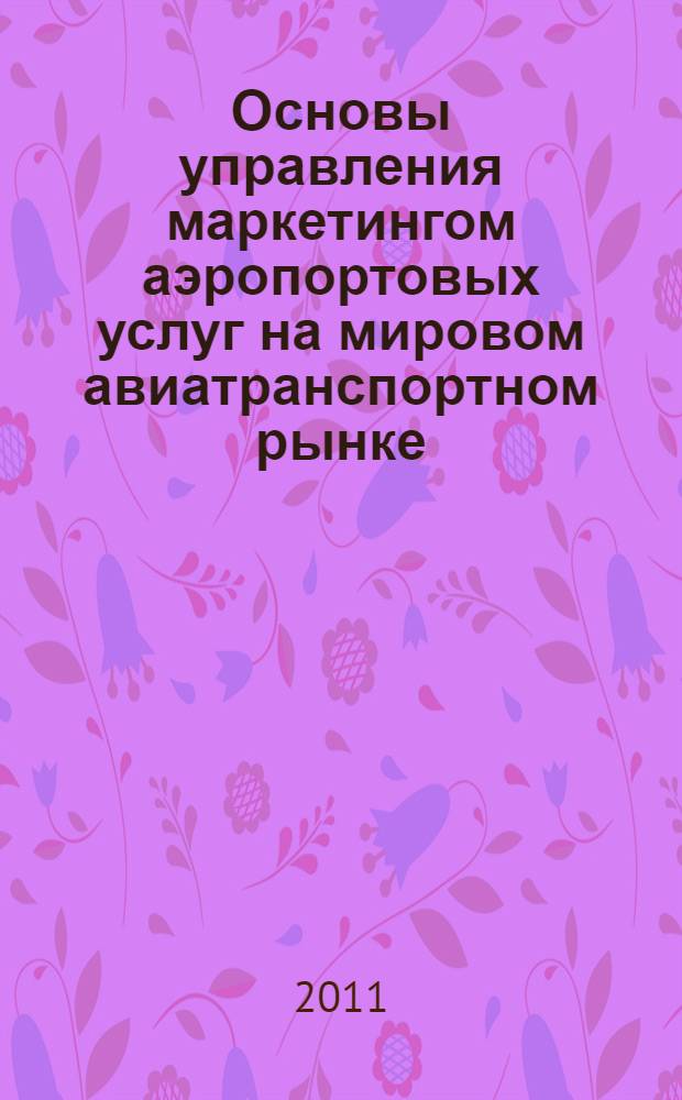 Основы управления маркетингом аэропортовых услуг на мировом авиатранспортном рынке : монография