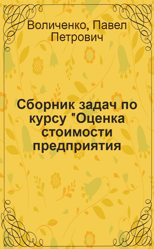 Сборник задач по курсу "Оценка стоимости предприятия (бизнеса)" : для слушателей Института повышения квалификации МФЮА, изучающих учебный курс "Оценка стоимости предприятия (бизнеса)"