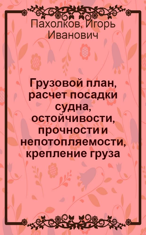 Грузовой план, расчет посадки судна, остойчивости, прочности и непотопляемости, крепление груза : учебное пособие