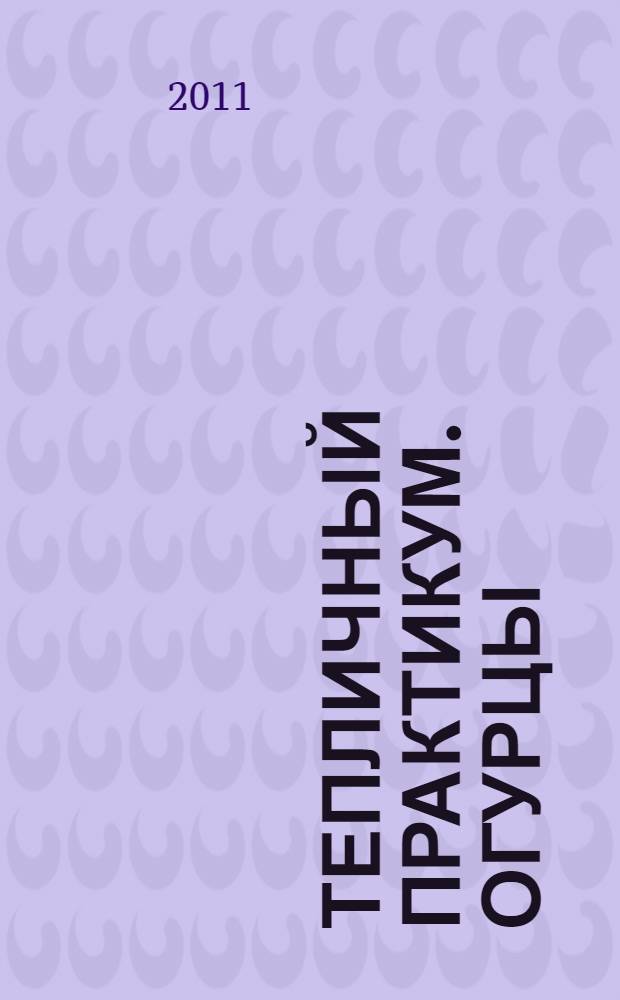 Тепличный практикум. Огурцы: технология : дайджест журнала "Мир теплиц", 2002-2011 гг.