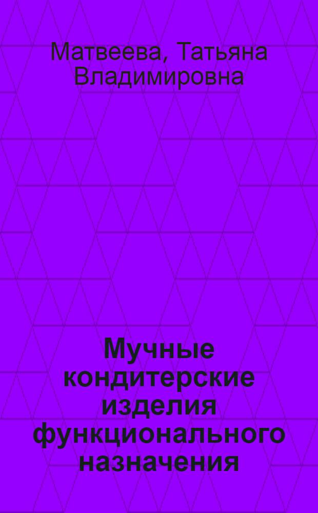 Мучные кондитерские изделия функционального назначения : научные основы, технологии, рецептуры
