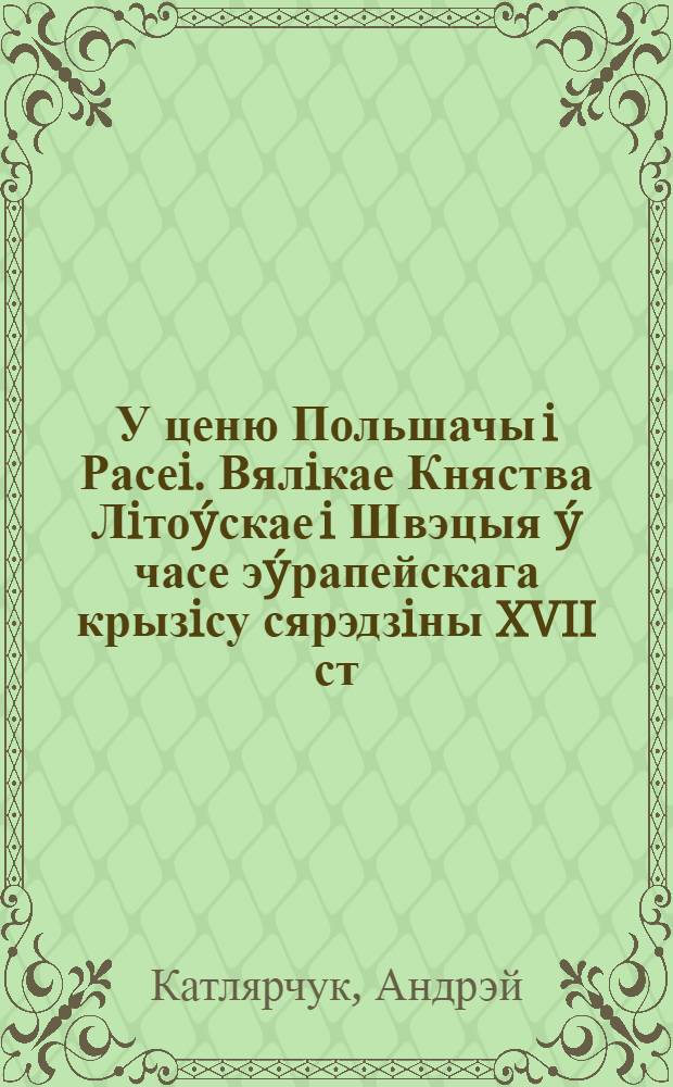 У ценю Польшачы i Расеi. Вялiкае Княства Лiто&yacute;скае i Швэцыя &yacute; часе э&yacute;рапейскага крызiсу сярэдзiны XVII ст. : доктарская дысэртацыя