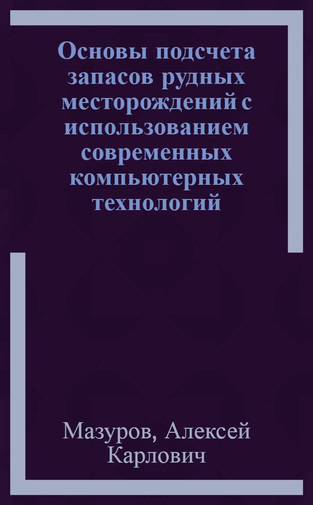 Основы подсчета запасов рудных месторождений с использованием современных компьютерных технологий : учебное пособие для студентов высших учебных заведений, обучающихся по направлению подготовки 130100 "Геология и разведка полезных ископаемых"