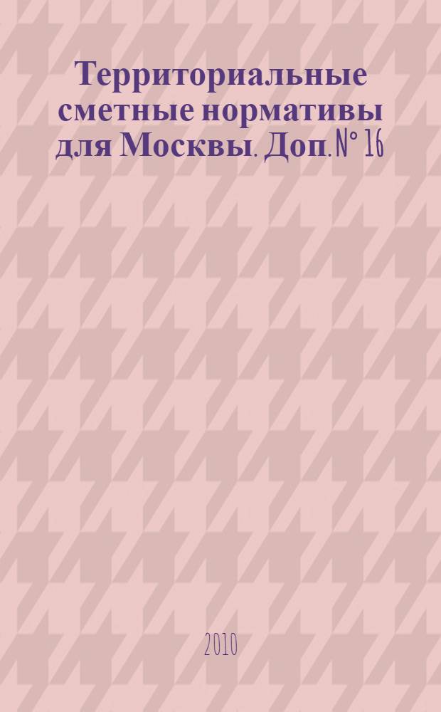 Территориальные сметные нормативы для Москвы. Доп. N° 16 : Территориальные сметные нормативы