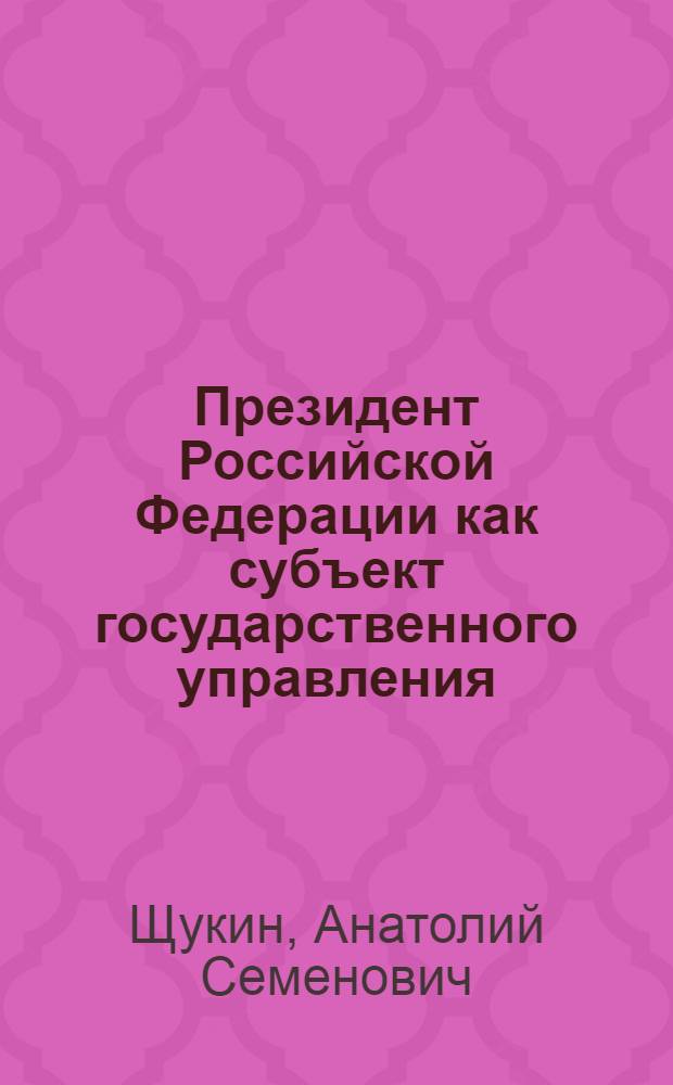 Президент Российской Федерации как субъект государственного управления : для студентов по специальности 080504 и направлению 081100.62 "Управление персоналом государственных и муниципальных служащих"