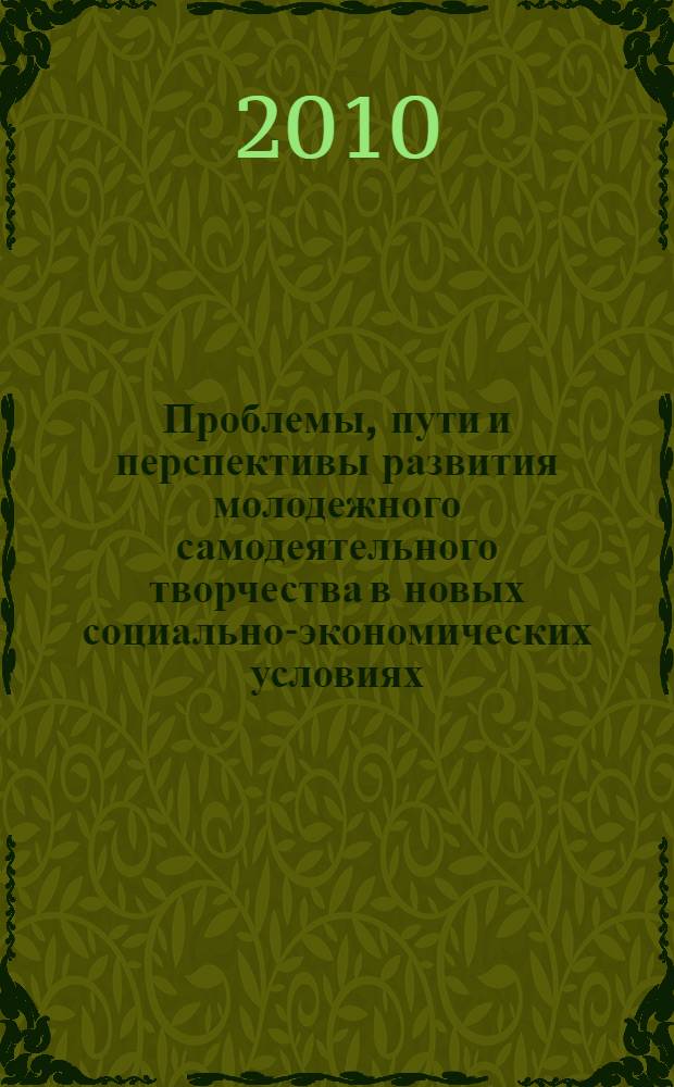 Проблемы, пути и перспективы развития молодежного самодеятельного творчества в новых социально-экономических условиях : сборник материалов Межрегиональной научно-практической конференции, 12 апреля 2010 года, которая состоялась в рамках фестиваля "Всероссийская студенческая весна"