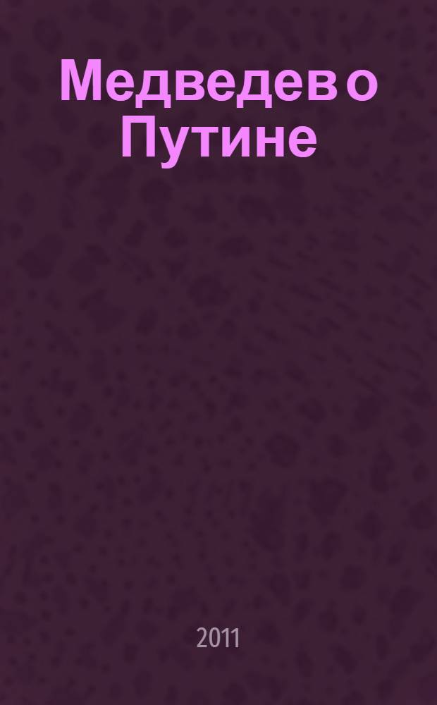 Медведев о Путине : двенадцать откровенных интервью о самом популярном российском политике XXI веке