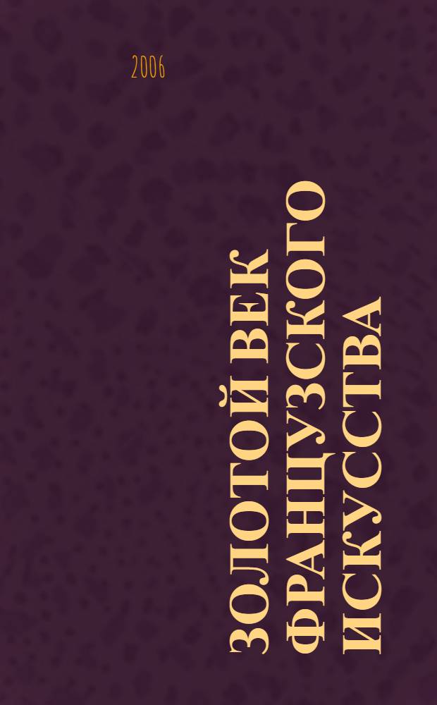 Золотой век французского искусства : произведения мастеров французской школы второй половины XVII - середины XIX века : каталог выставки, май 2006