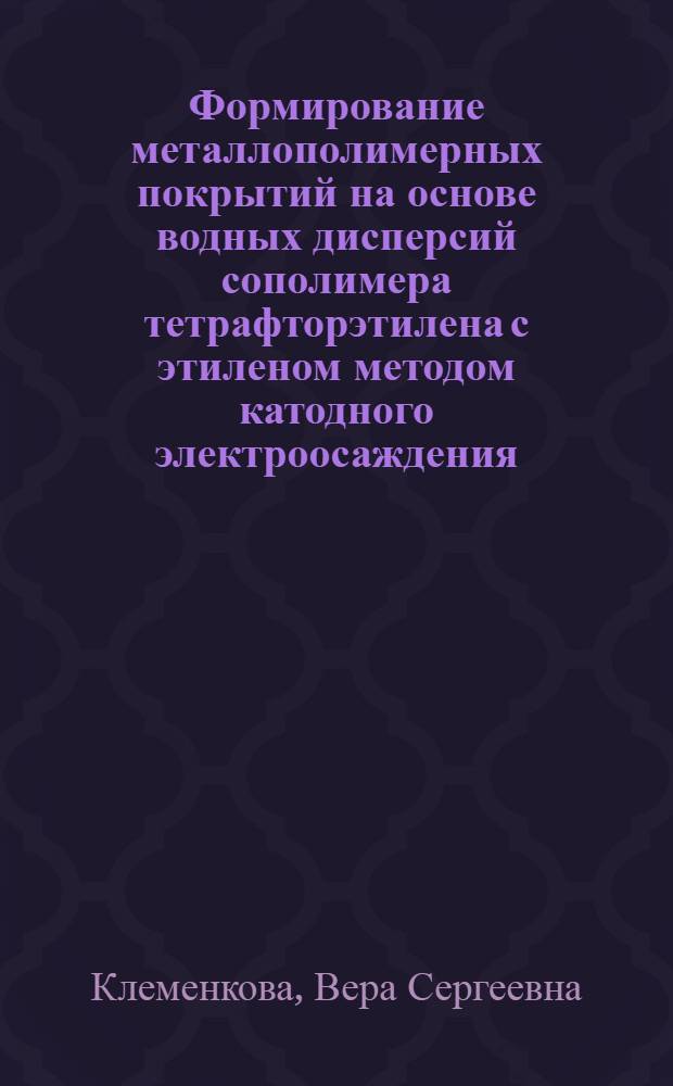 Формирование металлополимерных покрытий на основе водных дисперсий сополимера тетрафторэтилена с этиленом методом катодного электроосаждения : автореферат диссертации на соискание ученой степени кандидата химических наук : специальность 02.00.06 <Высокомолекулярные соединения>