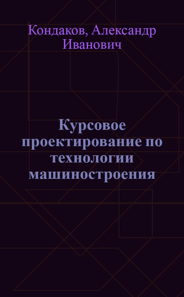 Курсовое проектирование по технологии машиностроения : учебное пособие : для студентов высших учебных заведений, обучающихся по направлению "Машиностроительные технологии и оборудование"