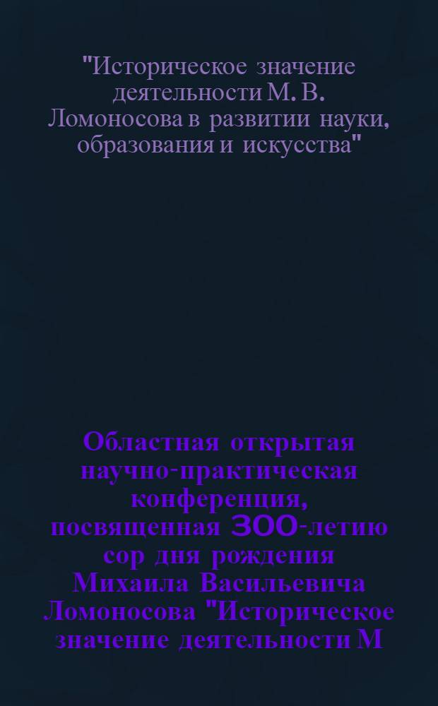 Областная открытая научно-практическая конференция, посвященная 300-летию сор дня рождения Михаила Васильевича Ломоносова "Историческое значение деятельности М.В. Ломоносова в развитии науки, образовнаия и искусства", 16 ноября 2011 г. : сборник материалов