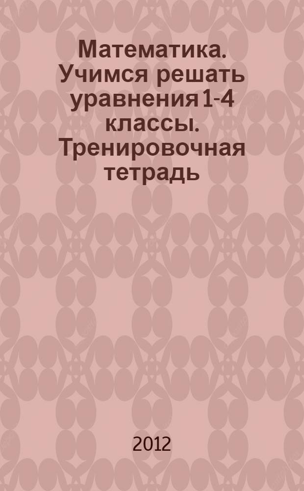 Математика. Учимся решать уравнения 1-4 классы. Тренировочная тетрадь