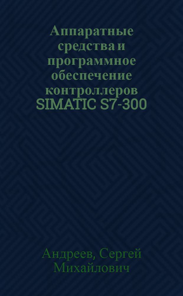 Аппаратные средства и программное обеспечение контроллеров SIMATIC S7-300/400 : учебное пособие : для магистров, обучающихся по направлению 220200 "Автоматизация и управление", и дисциплины "Интегрированные системы проектирования и управления" для студентов специальности 220301 "Автоматизация технологических процессов и производств"