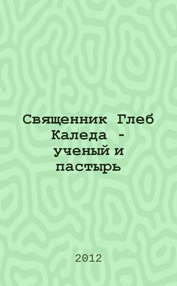 Священник Глеб Каледа - ученый и пастырь : к 90-летию со дня рождения доктора геолого-минералогических наук, профессора, протоиерея Глеба Каледы