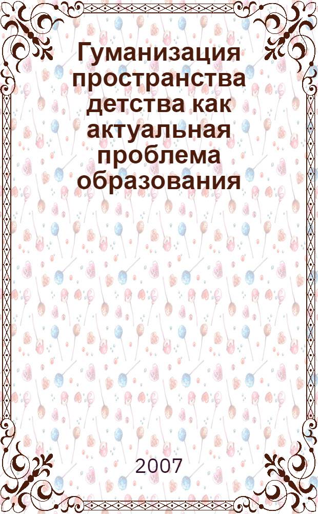 Гуманизация пространства детства как актуальная проблема образования : матералы региональной научно-практической конференции, 27 ноября 2007 года