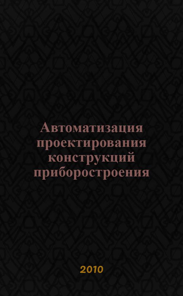 Автоматизация проектирования конструкций приборостроения : учебное пособие : для магистров и студентов вузов, изучающих дисциплину "Автоматизация проектирования и дизайн приборов и систем"