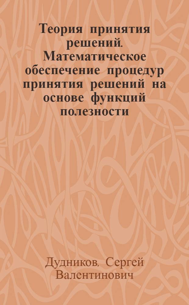 Теория принятия решений. Математическое обеспечение процедур принятия решений на основе функций полезности : учебное пособие для студентов вузов, обучающихся по специальности "Информатика и вычислительная техника"