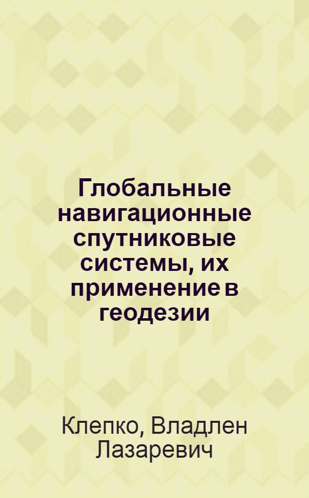 Глобальные навигационные спутниковые системы, их применение в геодезии : учебное пособие для студентов высших учебных заведений, обучающихся по направлению 120300 - "Землеустройство и кадастры" и специальностям: 120301 - "Землеустройство", 120302 - "Земельный кадастр", 120303 - "Городской кадастр"