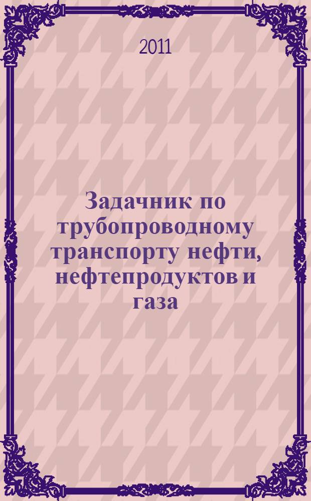 Задачник по трубопроводному транспорту нефти, нефтепродуктов и газа = Text-book of oil product and gas pipeline transportation problems : учебное пособие : для студентов высших учебных заведений, обучающихся по специальности "Проектирование, сооружение и эксплуатация газонефтепроводов и газонефтехранилищ" направления "Нефтегазовое дело"