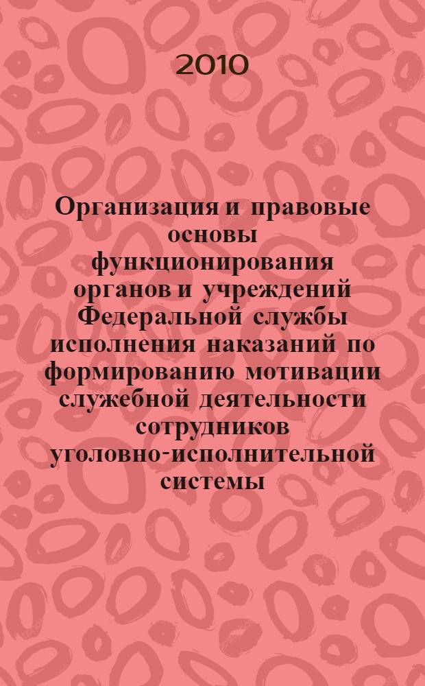 Организация и правовые основы функционирования органов и учреждений Федеральной службы исполнения наказаний по формированию мотивации служебной деятельности сотрудников уголовно-исполнительной системы : монография