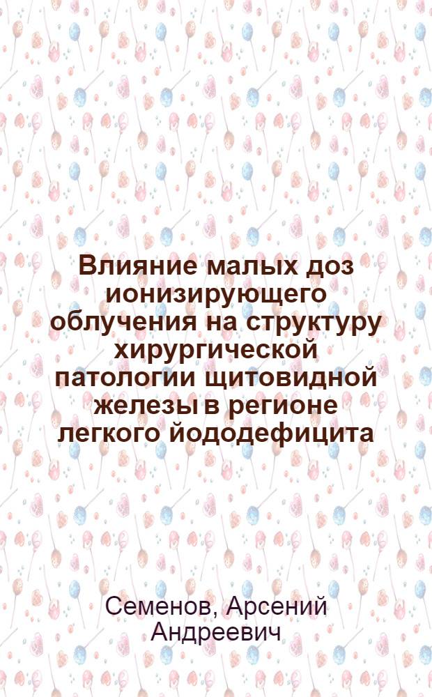 Влияние малых доз ионизирующего облучения на структуру хирургической патологии щитовидной железы в регионе легкого йододефицита : автореферат диссертации на соискание ученой степени кандидата медицинских наук : специальность 14.01.17 <Хирургия>