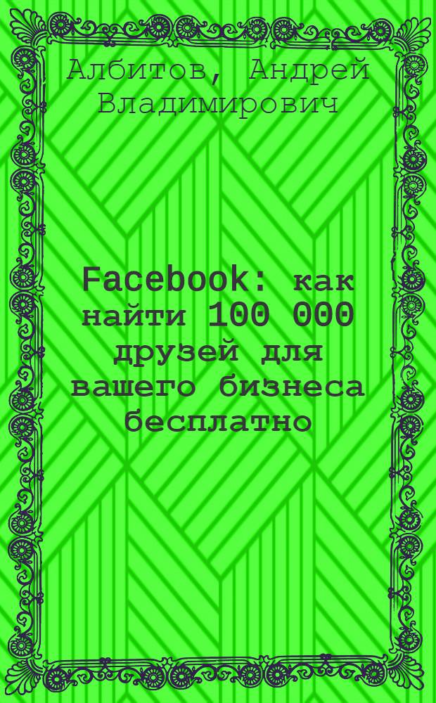 Facebook : как найти 100 000 друзей для вашего бизнеса бесплатно : практический опыт команды, создавшей две группы по 100 000 друзей на русском (за 96 дней!) и английском языках! : + советы по "Вконтакте"