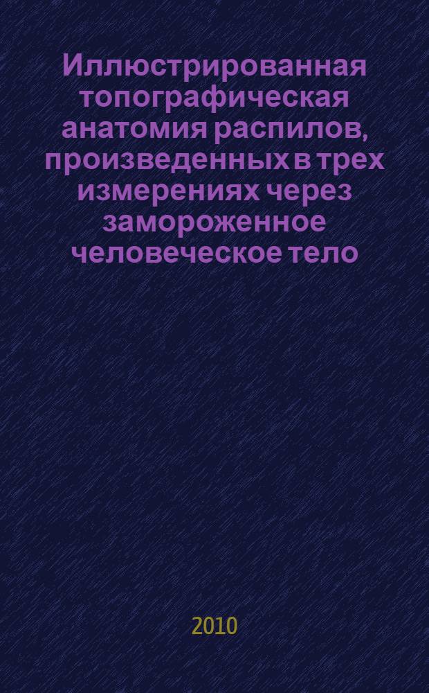 Иллюстрированная топографическая анатомия распилов, произведенных в трех измерениях через замороженное человеческое тело : к 200-летию со дня рождения Н.И. Пирогова : в 2 т.