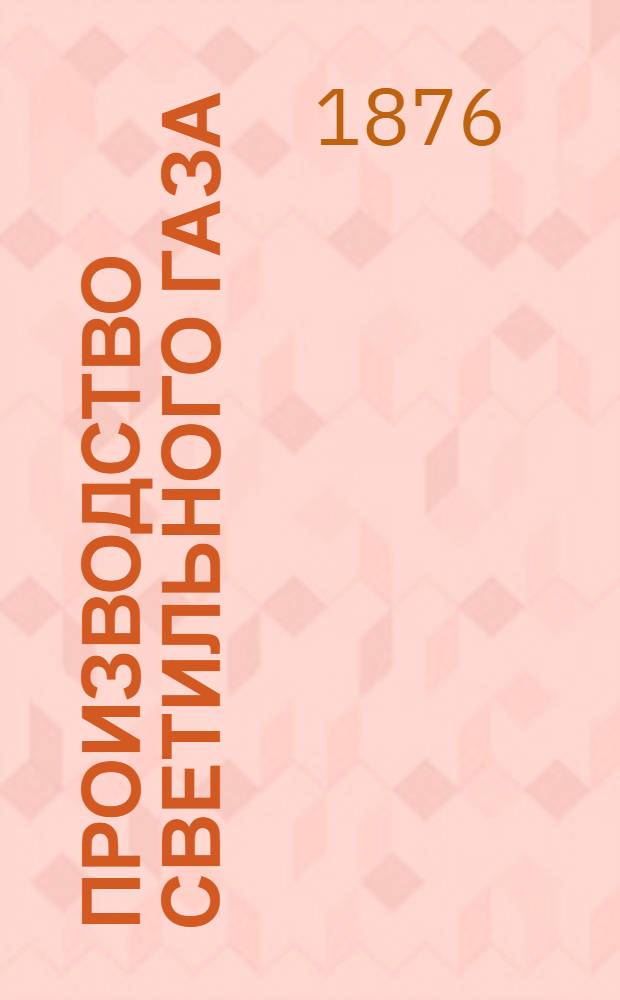 Производство светильного газа : лекции, читанные в С.П.Б. Технологическом институте Б.И. т. е. Т. Вылежинским