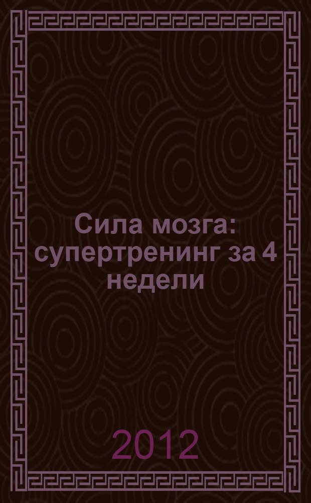 Сила мозга : супертренинг за 4 недели : комплексная программа питания, физических упражнений, интеллектуальных игр, повышающая эффективность работы мозга