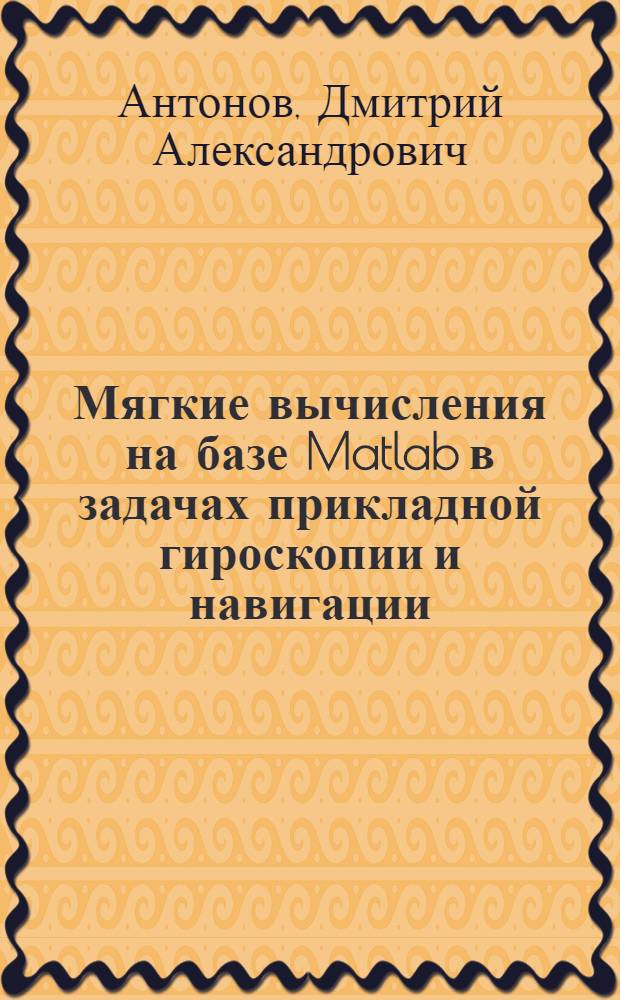 Мягкие вычисления на базе Matlab в задачах прикладной гироскопии и навигации : учебное пособие для студентов высших учебных заведений РФ, обучающихся по направлению подготовки дипломированных специалистов 160400 "Системы управления движением и навигация" и специальности 160401 "Управляющие, пилотажно-навигационные и электроэнергетические комплексы летательных аппаратов"