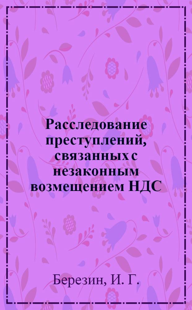 Расследование преступлений, связанных с незаконным возмещением НДС : учебно-практическое пособие