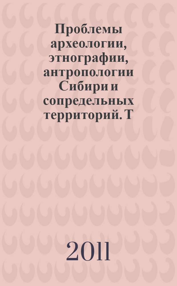 Проблемы археологии, этнографии, антропологии Сибири и сопредельных территорий. Т. 17 : Материалы Итоговой сессии Института археологии и этнографии СО РАН 2011 года