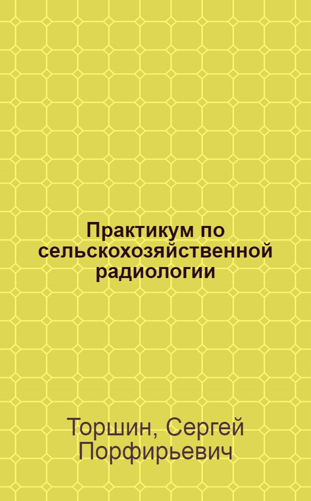 Практикум по сельскохозяйственной радиологии : учебное пособие для подготовки бакалавров, обучающихся по направлениям агрономического образования